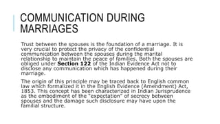 COMMUNICATION DURING
MARRIAGES
Trust between the spouses is the foundation of a marriage. It is
very crucial to protect the privacy of the confidential
communication between the spouses during the marital
relationship to maintain the peace of families. Both the spouses are
obliged under Section 122 of the Indian Evidence Act not to
disclose any communication which has happened during their
marriage.
The origin of this principle may be traced back to English common
law which formalized it in the English Evidence (Amendment) Act,
1853. This concept has been characterized in Indian Jurisprudence
as the embodiment of the “expectation” of secrecy between
spouses and the damage such disclosure may have upon the
familial structure.
 