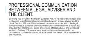 PROFESSIONAL COMMUNICATION
BETWEEN A LEGAL ADVISER AND
THE CLIENT.
Sections 126 to 129 of the Indian Evidence Act, 1872 deal with privilege that
is attached to professional communication between a legal adviser and the
client. Section 126 and 128 mention circumstances under which the legal
adviser can give evidence of such professional communication. Section 127
provides that interpreters, clerks or servants of legal adviser are restrained
similarly. Section 129 says when a legal adviser can be compelled to
disclose the confidential communication which has taken place between him
and his client.
 