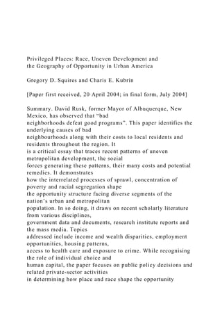 Privileged Places: Race, Uneven Development and
the Geography of Opportunity in Urban America
Gregory D. Squires and Charis E. Kubrin
[Paper first received, 20 April 2004; in final form, July 2004]
Summary. David Rusk, former Mayor of Albuquerque, New
Mexico, has observed that “bad
neighborhoods defeat good programs”. This paper identifies the
underlying causes of bad
neighbourhoods along with their costs to local residents and
residents throughout the region. It
is a critical essay that traces recent patterns of uneven
metropolitan development, the social
forces generating these patterns, their many costs and potential
remedies. It demonstrates
how the interrelated processes of sprawl, concentration of
poverty and racial segregation shape
the opportunity structure facing diverse segments of the
nation’s urban and metropolitan
population. In so doing, it draws on recent scholarly literature
from various disciplines,
government data and documents, research institute reports and
the mass media. Topics
addressed include income and wealth disparities, employment
opportunities, housing patterns,
access to health care and exposure to crime. While recognising
the role of individual choice and
human capital, the paper focuses on public policy decisions and
related private-sector activities
in determining how place and race shape the opportunity
 