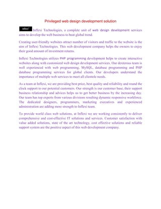 Privileged web design development solution

          Inflexi Technologies, a complete unit of web design development services
aims to develop the web business to beat global trend.

Creating user-friendly websites attract number of visitors and traffic to the website is the
aim of Inflexi Technologies. This web development company helps the owners to enjoy
their good amount of investment returns.

Inflexi Technologies utilizes PHP programming development helps to create interactive
websites along with customized web design development services. Our dexterous team is
well experienced with web programming, MySQL, database programming and PHP
database programming services for global clients. Our developers understand the
importance of multiple web services to meet all clientele needs.

As a team at Inflexi, we are providing best price, best quality and reliability and round the
clock support to our potential customers. Our strength is our customer base, their support
business relationship and advices helps us to get better business by the increasing day.
Our team has top experts from various divisions resulting dynamic responsive workforce.
The dedicated designers, programmers, marketing executives and experienced
administration are adding more strength to Inflexi team.

To provide world class web solutions, at Inflexi we are working consistently to deliver
comprehensive and cost-effective IT solutions and services. Customer satisfaction with
value added solutions, state of the art technology, cost effective solutions and reliable
support system are the positive aspect of this web development company.
 