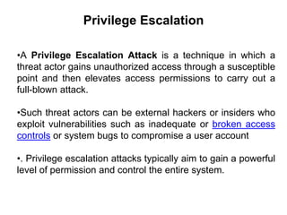 Privilege Escalation
•A Privilege Escalation Attack is a technique in which a
threat actor gains unauthorized access through a susceptible
point and then elevates access permissions to carry out a
full-blown attack.
•Such threat actors can be external hackers or insiders who
exploit vulnerabilities such as inadequate or broken access
controls or system bugs to compromise a user account
•. Privilege escalation attacks typically aim to gain a powerful
level of permission and control the entire system.
 