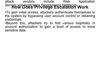 attack vendors include Web Application
Servers and Application Programming Interfaces.
•To gain initial access, attackers authenticate themselves to
the system by bypassing user account control or obtaining
credentials.
•Beyond this, attackers try to find various loopholes in
account authorization to gain a level of access to more
sensitive data.
How Does Privilege Escalation Work
 