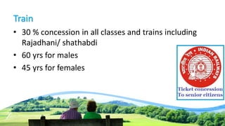 Train
• 30 % concession in all classes and trains including
Rajadhani/ shathabdi
• 60 yrs for males
• 45 yrs for females
 