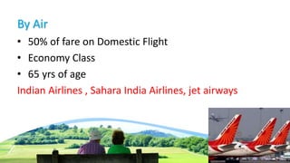 By Air
• 50% of fare on Domestic Flight
• Economy Class
• 65 yrs of age
Indian Airlines , Sahara India Airlines, jet airways
 