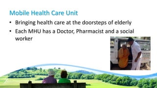 Mobile Health Care Unit
• Bringing health care at the doorsteps of elderly
• Each MHU has a Doctor, Pharmacist and a social
worker
 