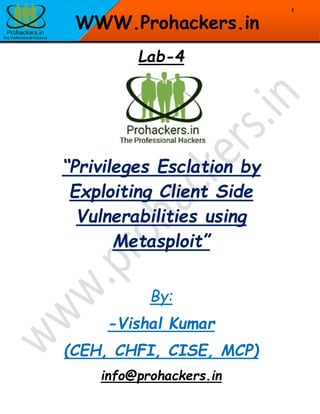 1
WWW.Prohackers.in
Lab-4
“Privileges Esclation by
Exploiting Client Side
Vulnerabilities using
Metasploit”
By:
-Vishal Kumar
(CEH, CHFI, CISE, MCP)
info@prohackers.in
 