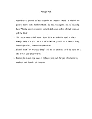 Privilege Walk
1. We were asked questions that lead or reflected the “American Dream”; if the affect was
positive, then we took a step forward and if the affect was negative, then we took a step
back. When the answers were done, we had to look around and see who had the dream
and who didn’t.
2. This exercise made me feel neutral; I didn’t know how to feel for myself or others.
3. I thought many of us were close to it; but the more the questions asked about our family
and race/gender/etc., the less of us went forward.
4. I learned that it’s not about your family’s past that can either lead you to the dream; but it
also involves your gender/race/etc.
5. I can use this to gain more access in the future; there might be times when I come to a
dead end, but it the end it will work out.
 