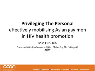 Privileging The Personal
effectively mobilising Asian gay men
      in HIV health promotion
                        Min Fuh Teh
   Community Health Promotion Officer (Asian Gay Men’s Project),
                            ACON
 