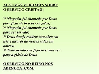 ALGUMAS VERDADES SOBRE
O SERVIÇO CRISTÃO:
Ninguém foi chamado por Deus
para ficar de braços cruzados;
Ninguém foi chamado por Deus
para ser servido;
Deus deseja realizar sua obra em
nós e através de nossas vidas em
outros;
Tudo aquilo que fizermos deve ser
para a glória de Deus
O SERVIÇO NO REINO NOS
ABENÇOA COM: