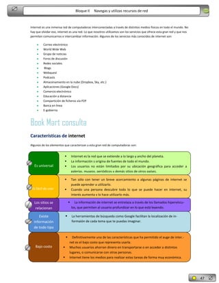 Bloque II

Navegas y utilizas recursos de red

Internet es una inmensa red de computadoras interconectadas a través de distintos medios físicos en todo el mundo. No
hay que olvidar eso, internet es una red. Lo que nosotros utilizamos son los servicios que ofrece esta gran red y que nos
permiten comunicarnos e intercambiar información. Algunos de los servicios más conocidos de internet son:
Correo electrónico
World Wide Web
Grupo de noticias
Foros de discusión
Redes sociales
Blogs
Webquest
Podcasts
Almacenamiento en la nube (Dropbox, Sky, etc.)
Aplicaciones (Google Docs)
Comercio electrónico
Educación a distancia
Compartición de ficheros vía P2P
Banca en línea
E-gobierno

Book Mart consulta
Características de internet
Algunos de los elementos que caracterizan a esta gran red de computadoras son:

Es fácil de usar

Internet es la red que se extiende a lo largo y ancho del planeta.
La información s origina de fuentes de todo el mundo.
Los usuarios no están limitados por su ubicación geográfica para acceder a
galerías, museos, periódicos y demás sitios de otros países.



Es universal





Tan sólo con tener un breve acercamiento a algunas páginas de internet se
puede aprender a utilizarlo.
Cuando una persona descubre todo lo que se puede hacer en internet, su
interés aumenta y lo hace utilizarlo más.




Los sitios se
relacionan


Existe
información
de todo tipo



Bajo costo




La información de internet se entrelaza a través de los llamados hipervínculos, que permiten al usuario profundizar en lo que está leyendo.
La herramientas de búsqueda como Google facilitan la localización de informaión de cada tema que te puedas imaginar.

Definitivamente una de las características que ha permitido el auge de inter.net es el bajo costo que representa usarla.
Muchos usuarios ahorran dinero en transportarse o en acceder a distintos
lugares, o comunicarse con otras personas.
Internet tiene los medios para realizar estas tareas de forma muy económica.

47

 