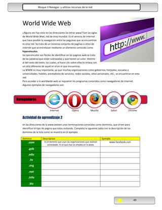 Bloque II Navegas y utilizas recursos de la red Navegas y utilizas de la red

World Wide Web
¿Alguna vez has visto en las direcciones las letras www? Son las siglas
de World Wide Wed, red de área mundial. Es el servicio de internet
que hace posible la navegación entre las paguinas que se encuentran
es esta red. Se trata de un inmenso conjunto de paginas o sitios de
internet que se entrelazan mediante un elemento conocido como
hipervínculos.
los ipervinculos son fáciles de identificar en las paginas web se trata
de las palabras que están subrayadas y que tienen un color distinto
al del resto del texto, las cuales, al hacer clic sobre ellas te enlaza con
un sitio diferente de aquel en el en el que encuentras.
La WWW es muy importante, ya que muchas organizaciones como gobiernos, horpiales, escuelas y
universidades, hoteles, prestadores de servicios, redes sociales, sitios personales, etc., se encuentran en esta
red.
Para acceder a la worldwide web se requieren los programas conocidos como navegadores de internet.
Algunos ejemplos de navegadores son:

Navegadores
Internet

Opera

Mozilla

Safari

Chrome

Actividad de aprendizaje 2
en las direcciones de la www existen unas terminaciones conocidas como dominios, que sirven para
identificar el tipo de pagina que estas visitando. Completa la siguiente tabla con la descripción de los
dominios de la lista como se muestra en el ejemplo:
Dominio

.com

Descripcion
Es el dominio que usan las organizaciones que realizan
actividades. Es el que mas se emplea en la www.

Ejemplo
www.facebook.com

.gob
.edu
.tv
.org
.net
.info
.biz

49

 
