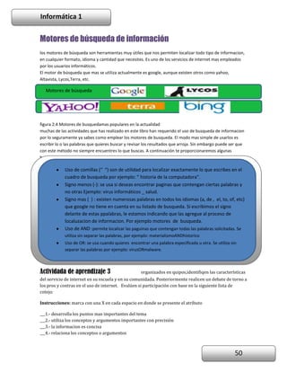Informática 1

Motores de búsqueda de información
los motores de búsqueda son herramientas muy útiles que nos permiten localizar todo tipo de informacion,
en cualquier formato, idioma y cantidad que necesites. Es uno de los servicios de internet mas empleados
por los usuarios informáticos.
El motor de búsqueda que mas se utiliza actualmente es google, aunque existen otros como yahoo,
Altavista, Lycos,Terra, etc.

Motores de búsqueda

figura 2.4 Motores de busquedamas populares en la actualidad
muchas de las actividades que has realizado en este libro han requerido el uso de busqueda de informacion
por lo seguramente ya sabes como emplear los motores de busqueda. El modo mas simple de usarlos es
escribir lo o las palabras que quieres buscar y revisar los resultados que arroja. Sin embargo puede ser que
con este método no siempre encuentres lo que buscas. A continuación te proporcionaremos algunas
herramientas para hacer mas efectivo este servicio de internet.

Uso de comillas (“ “) son de utilidad para localizar exactamente lo que escribes en el
cuadro de busqueda por ejemplo: ” historia de la computadora”.
Signo menos (-): se usa si deseas encontrar paginas que contengan ciertas palabras y
no otras Ejemplo: virus informáticos _ salud.
Signo mas ( ) : existen numerosas palabras en todos los idiomas (a, de , el, to, of, etc)
que google no tiene en cuenta en su listado de busqueda. Si escribimos el signo
delante de estas ppalabras, le estamos indicando que las agregue al proceso de
localuzacion de informacion. Por ejemplo motores de busqueda.
Uso de AND :permite localizar las paguinas que contengan todas las palabras solicitadas. Se
utiliza sin separar las palabras, por ejemplo: materialismoANDhistorico
Uso de OR: se usa cuando quieres encontrar una palabra especificada u otra. Se utiliza sin
separar las palabras por ejemplo: virusORmalware.

Actividada de aprendizaje 3

organizados en quipos,identifiqen las características

del servicio de internet en su escuela y en su comunidada. Posteriormente realicen un debate de torno a
los pros y contras en el uso de internet. Evalúen si participación con base en la siguiente lista de
cotejo:
Instrucciones: marca con una X en cada espacio en donde se presente el atributo
___1.- desarrolla los puntos mas importantes del tema
___2.- utiliza los conceptos y argumentos importantes con precisión
___3.- la informacion es concisa
___4.- relaciona los conceptos o argumentos

50

 