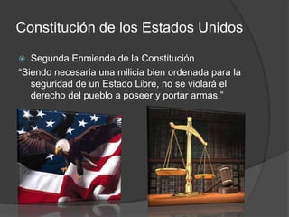 Constitución de los Estados Unidos
 Segunda Enmienda de la Constitución
“Siendo necesaria una milicia bien ordenada para la
seguridad de un Estado Libre, no se violará el
derecho del pueblo a poseer y portar armas.”
 