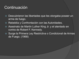 Continuación
 Descubrieron las libertades que les otorgaba poseer un
arma de fuego.
 Rebeldía y Confrontación con las Autoridades.
 Asesinato de Martin Luther King Jr. y el atentado en
contra de Robert F. Kennedy.
 Surge la Primera Ley Restrictiva o Condicional de Armas
de Fuego. (1968)
 