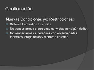 Continuación
Nuevas Condiciones y/o Restricciones:
 Sistema Federal de Licencias
 No vender armas a personas convictas por algún delito.
 No vender armas a personas con enfermedades
mentales, drogadictos y menores de edad.
 