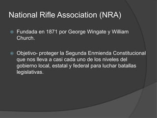 National Rifle Association (NRA)
 Fundada en 1871 por George Wingate y William
Church.
 Objetivo- proteger la Segunda Enmienda Constitucional
que nos lleva a casi cada uno de los niveles del
gobierno local, estatal y federal para luchar batallas
legislativas.
 