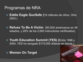 Programas de NRA
 Eddie Eagle GunSafe (18 millones de niños, Ohio
2003.)
 Refuse To Be A Victim (60,000 americanos en 49
estados, y 28% de los 2,600 instructores certificados).
 Youth Education Summit (YES) (Entre 1996 y
2004, YES ha otorgado $175,000 dólares en becas.)
 Women On Target
 