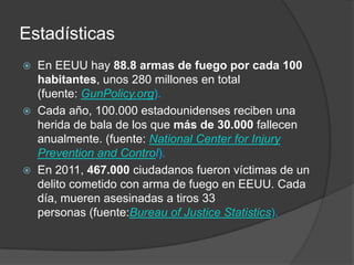 Estadísticas
 En EEUU hay 88.8 armas de fuego por cada 100
habitantes, unos 280 millones en total
(fuente: GunPolicy.org).
 Cada año, 100.000 estadounidenses reciben una
herida de bala de los que más de 30.000 fallecen
anualmente. (fuente: National Center for Injury
Prevention and Control).
 En 2011, 467.000 ciudadanos fueron víctimas de un
delito cometido con arma de fuego en EEUU. Cada
día, mueren asesinadas a tiros 33
personas (fuente:Bureau of Justice Statistics).
 