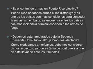  ¿Es el control de armas en Puerto Rico efectivo?
Puerto Rico no fabrica armas ni las distribuye y es
uno de los países con más condiciones para conceder
licencias, sin embargo se encuentra entre los países
con más incidencia criminal asociada a las armas de
fuego.
 ¿Debemos estar amparados bajo la Segunda
Enmienda Constitucional? ¿Cómo nos afectaría?
Como ciudadanos americanos, debemos considerar
dichos aspectos, ya que es tema de controversia que
se está llevando ante los tribunales.
 