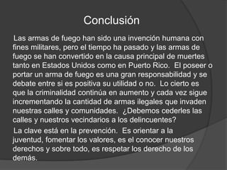 Conclusión
Las armas de fuego han sido una invención humana con
fines militares, pero el tiempo ha pasado y las armas de
fuego se han convertido en la causa principal de muertes
tanto en Estados Unidos como en Puerto Rico. El poseer o
portar un arma de fuego es una gran responsabilidad y se
debate entre si es positiva su utilidad o no. Lo cierto es
que la criminalidad continúa en aumento y cada vez sigue
incrementando la cantidad de armas ilegales que invaden
nuestras calles y comunidades. ¿Debemos cederles las
calles y nuestros vecindarios a los delincuentes?
La clave está en la prevención. Es orientar a la
juventud, fomentar los valores, es el conocer nuestros
derechos y sobre todo, es respetar los derecho de los
demás.
 