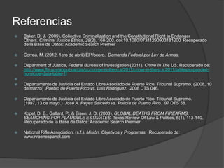 Referencias
 Baker, D. J. (2009). Collective Criminalization and the Constitutional Right to Endanger
Others. Criminal Justice Ethics, 28(2), 168-200. doi:10.1080/07311290903181200 Recuperado
de la Base de Datos: Academic Search Premier
 Correa, M. (2012, 1ero de abril) El Vocero. Demanda Federal por Ley de Armas.
 Department of Justice, Federal Bureau of Investigation (2011). Crime In The US. Recuperado de:
http://www.fbi.gov/about-us/cjis/ucr/crime-in-the-u.s/2011/crime-in-the-u.s.2011/tables/expanded-
homicide-data-table-1l

 Departamento de Justicia del Estado Libre Asociado de Puerto Rico, Tribunal Supremo. (2008, 10
de marzo) Pueblo de Puerto Rico vs. Luis Rodriguez. 2008 DTS 046.
 Departamento de Justicia del Estado Libre Asociado de Puerto Rico, Tribunal Supremo.
(1997, 13 de mayo.) José A. Reyes Salcedo vs. Policía de Puerto Rico. 97 DTS 58.
 Kopel, D. B., Gallant, P., & Eisen, J. D. (2003). GLOBAL DEATHS FROM FIREARMS:
SEARCHING FOR PLAUSIBLE ESTIMATES. Texas Review Of Law & Politics, 8(1), 113-140.
Recuperado de la Base de Datos: Academic Search Premier
 National Rifle Association, (s.f.). Misión, Objetivos y Programas. Recuperado de:
www.nraenespanol.com
 