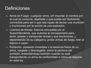 Definiciones
 Arma de Fuego- cualquier arma, sin importar el nombre por
el cual se conozca, diseñada o que pueda ser fácilmente
convertida para ser o que sea capaz de lanzar una munición
o municiones por la acción de una explosión.
 Licencia de Armas- licencia concedida por el
Superintendente, que autorice al concesionario para
tener, poseer y transportar armas y sus municiones, y
dependiendo de su categoría, portar armas de fuego, tirar al
blanco o cazar.
 Portación- posesión inmediata o la tenencia física de un
arma, cargada o descargada, sobre la persona del
portador, entendiéndose también cuando no esté
transportando un arma de conformidad a cómo se dispone
en esta ley.
 