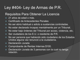 Ley #404- Ley de Armas de P.R.
Requisitos Para Obtener La Licencia
 21 años de edad o más.
 Certificado de Antecedentes Penales
 No ser ebrio habitual o adicto a sustancias controladas.
 No estar declarado incapaz mentalmente por un Tribunal.
 No estar bajo órdenes del Tribunal por acoso, violencia, etc.
 Ser ciudadano de los E.U. o residente de P.R.
 No ser persona que habiendo sido ciudadano de los Estados
Unidos alguna vez renunció a la ciudadanía.
 Declaración Jurada
 Comprobante de Rentas Internas $100.
 Declaración Jurada de 3 personas con la cual no tenga
relación.
 