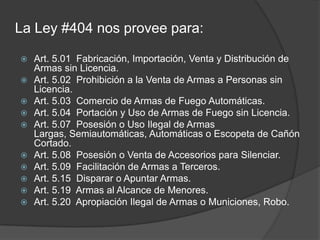 La Ley #404 nos provee para:
 Art. 5.01 Fabricación, Importación, Venta y Distribución de
Armas sin Licencia.
 Art. 5.02 Prohibición a la Venta de Armas a Personas sin
Licencia.
 Art. 5.03 Comercio de Armas de Fuego Automáticas.
 Art. 5.04 Portación y Uso de Armas de Fuego sin Licencia.
 Art. 5.07 Posesión o Uso Ilegal de Armas
Largas, Semiautomáticas, Automáticas o Escopeta de Cañón
Cortado.
 Art. 5.08 Posesión o Venta de Accesorios para Silenciar.
 Art. 5.09 Facilitación de Armas a Terceros.
 Art. 5.15 Disparar o Apuntar Armas.
 Art. 5.19 Armas al Alcance de Menores.
 Art. 5.20 Apropiación Ilegal de Armas o Municiones, Robo.
 