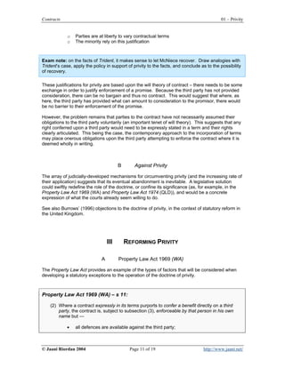 Contracts                                                                                   01 – Privity


             o   Parties are at liberty to vary contractual terms
             o   The minority rely on this justification



Exam note: on the facts of Trident, it makes sense to let McNiece recover. Draw analogies with
Trident’s case, apply the policy in support of privity to the facts, and conclude as to the possibility
of recovery.

These justifications for privity are based upon the will theory of contract – there needs to be some
exchange in order to justify enforcement of a promise. Because the third party has not provided
consideration, there can be no bargain and thus no contract. This would suggest that where, as
here, the third party has provided what can amount to consideration to the promisor, there would
be no barrier to their enforcement of the promise.

However, the problem remains that parties to the contract have not necessarily assumed their
obligations to the third party voluntarily (an important tenet of will theory). This suggests that any
right conferred upon a third party would need to be expressly stated in a term and their rights
clearly articulated. This being the case, the contemporary approach to the incorporation of terms
may place onerous obligations upon the third party attempting to enforce the contract where it is
deemed wholly in writing.



                                        B      Against Privity

The array of judicially-developed mechanisms for circumventing privity (and the increasing rate of
their application) suggests that its eventual abandonment is inevitable. A legislative solution
could swiftly redefine the role of the doctrine, or confine its significance (as, for example, in the
Property Law Act 1969 (WA) and Property Law Act 1974 (QLD)), and would be a concrete
expression of what the courts already seem willing to do.

See also Burrows’ (1996) objections to the doctrine of privity, in the context of statutory reform in
the United Kingdom.




                                  III       REFORMING PRIVITY

                              A         Property Law Act 1969 (WA)

The Property Law Act provides an example of the types of factors that will be considered when
developing a statutory exceptions to the operation of the doctrine of privity.



Property Law Act 1969 (WA) – s 11:

    (2) Where a contract expressly in its terms purports to confer a benefit directly on a third
        party, the contract is, subject to subsection (3), enforceable by that person in his own
        name but —

             •   all defences are available against the third party;



© Jaani Riordan 2004                         Page 11 of 19                         http://www.jaani.net/
 