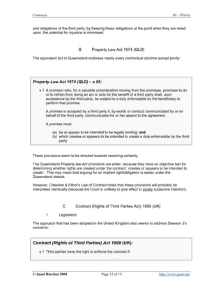 Contracts                                                                                   01 – Privity


and obligations of the third party; by freezing these obligations at the point when they are relied
upon, the potential for injustice is minimised.



                               B       Property Law Act 1974 (QLD)

The equivalent Act in Queensland endorses nearly every contractual doctrine except privity:




Property Law Act 1974 (QLD) – s 55:

    s 1 A promisor who, for a valuable consideration moving from the promisee, promises to do
        or to refrain from doing an act or acts for the benefit of a third party shall, upon
        acceptance by the third party, be subject to a duty enforceable by the beneficiary to
        perform that promise.

        A promise is accepted by a third party if, by words or conduct communicated by or on
        behalf of the third party, communicates his or her assent to the agreement.

        A promise must:

             (a) be or appear to be intended to be legally binding; and
             (b) which creates or appears to be intended to create a duty enforceable by the third
                 party



These provisions seem to be directed towards resolving certainty.

The Queensland Property law Act provisions are wider, because they have an objective test for
determining whether rights are created under the contract: ‘creates or appears to be intended to
create’. This may mean that arguing for an implied right/obligation is easier under the
Queensland statute.

However, Cheshire & Fifoot’s Law of Contract notes that these provisions will probably be
interpreted identically (because the Court is unlikely to give effect to purely subjective intention).



                   C        Contract (Rights of Third Parties Act) 1999 (UK)

        1        Legislation

The approach that has been adopted in the United Kingdom also seems to address Dawson J’s
concerns:



Contract (Rights of Third Parties) Act 1999 (UK):
    s 1 Third parties have the right to enforce the contract if:




© Jaani Riordan 2004                         Page 13 of 19                         http://www.jaani.net/
 