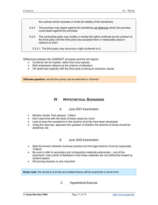 Contracts                                                                                     01 – Privity



                the contract which excludes or limits the liability of the beneficiary

        5.2.4   The promisor may assert against the beneficiary all defences which the promisor
                could assert against the promisee

        5.2.5   The contracting party may modify or revoke the rights conferred by the contract on
                the third party until the third party has accepted them or reasonably acted in
                reliance on them

          5.2.5.1 The third party may renounce a right conferred on it



Differences between the UNIDRIOT principles and the UK regime:
     • Conferral can be implied, rather than only express
     • Both emphasise reliance as the criterion of alteration
     • UK deals less explicitly with the third party invoking an exclusion clause



Ultimate question: should the privity rule be reformed in Victoria?




                              IV        HYPOTHETICAL SCENARIOS

                                   A        June 2001 Examination

    •     Mention Coulls, Port Jackson, Trident
    •     Don’t wast time with the facts of these cases too much
    •     Look at ways the exceptions to the doctrine of privity have been developed
    •     Using the case law, approach the question of whether the doctrine of privity should be
          abolished, etc



                                   B        June 2002 Examination

    •     Note the tension between business practice and the legal doctrine of privity (especially
          Trident)
    •     Be sure to refer to secondary and comparative materials extensively – one of the
          examiners’ main points of feedback is that these materials are not sufficiently treated by
          student papers
    •     Structuring answers is very important



Exam note: the doctrine of privity and related theory will be examined in some form.



                                    C        Hypothetical Exercise



© Jaani Riordan 2004                           Page 17 of 19                         http://www.jaani.net/
 