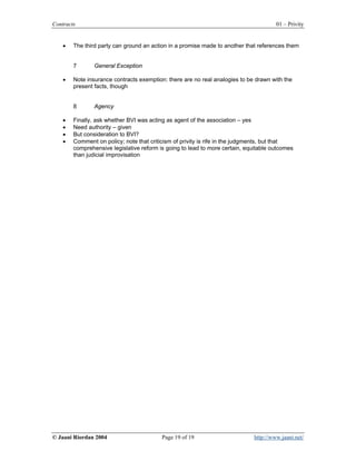 Contracts                                                                             01 – Privity


    •   The third party can ground an action in a promise made to another that references them


        7       General Exception

    •   Note insurance contracts exemption: there are no real analogies to be drawn with the
        present facts, though


        8       Agency

    •   Finally, ask whether BVI was acting as agent of the association – yes
    •   Need authority – given
    •   But consideration to BVI?
    •   Comment on policy; note that criticism of privity is rife in the judgments, but that
        comprehensive legislative reform is going to lead to more certain, equitable outcomes
        than judicial improvisation




© Jaani Riordan 2004                      Page 19 of 19                      http://www.jaani.net/
 