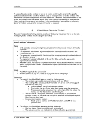 Contracts                                                                                  01 – Privity



A successful action on the contract by one of its parties could result in an order for specific
performance to deliver the benefit to the third party as it was provided for by the contract if the
expectation damages to be provided would be inadequate. However, the commencement of the
action is contingent upon the person who is party to the contract being willing to undertake the
(often costly and burdensome) proceedings. In the event that they are unwilling to enforce on
behalf of the third party, another avenue will need to be pursued.



                          B        Establishing a Party to the Contract

To avoid the operation of privity doctrine, an alleged ‘third-party’ may argue that he or she is in
fact a party to the contract (Coulls v Bagot’s Executor).



Coulls v Bagot’s Executor:

Facts
   •    Mr C granted a company the right to quarry stone from his property in return for royalty
        payments
    •   The agreement was headed ‘Agreement between Arthur Leopold Coulls and O’Neil
        Construction Pty Ltd’
    •   The agreement provided that Mr C authorized the company to pay all royalties to Mr and
        Mrs C as joint tenants
    •   The agreement was signed by both Mr C and Mrs C (as well as the appropriate
        representative of O’Neil)
    •   When Mr C died, his executor sought directions from the court as to whether O’Neill was
        bound to pay royalties to Mrs C (or whether the royalty payments should be made into Mr
        C’s estate)

Issue
    •   Was Mrs C a party to the agreement?
    •   Was the promise to pay Mr C solely or to pay him and his wife jointly?

Reasoning
   • The majority found that Mrs C was not a party to the Agreement
          o The contract expressed to be made between Mr C and O’Neill
          o The wording of the only clause that referred to Mrs C was such as to suggest
            that she was not a party
                     The clause said, ‘I authorise payment to Mrs C’
                     This implies that Mrs C was not a direct payee under the agreement
                     The clause implicitly recognises that it is the right of Mr C to collect the
                     money, and that the royalties are ultimately his
          o The fact that Mr C had given permission to the company to provide some
            royalties to Mrs C is indicative that this right is revocable, and mitigates against
            Mrs C being a direct party
          o Consideration is also a problem
                     Mrs C gave no promise to O’Neil Construction, unlike Mr C, who
                     provided land

    •   The minority found that Mrs C was a party to the agreement
           o She had signed the agreement (strongly emphasised)
           o The relevant promise was made jointly (and consideration given jointly)



© Jaani Riordan 2004                         Page 2 of 19                         http://www.jaani.net/
 