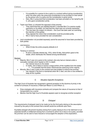Contracts                                                                                 01 – Privity



            o   It is possible for a person to be a party to a contract without giving consideration
                when the other party has presumed consideration to be provided on their behalf
                by the person who is a party and the consideration is given jointly
            o   Here, Mrs C presumed that consideration had been provided on her behalf by Mr
                C, who gave consideration jointly

    •   Taylor and Owen JJ criticised the approach of the minority:
            o They admit that they are satisfied that Mr C intended Mrs C to receive royalty
                payments on his death, but held that this intent was not correctly expressed
            o This has been the subject of criticism – the Court has been seen as overriding
                the intention of the parties
            o They rejected the notion that consideration could be provided jointly
            o Mrs C had to have provided her own consideration

    •   Joint consideration not provided expressly cannot be assumed to have been provided by
        both parties

    •   Joint tenancy
            o When B dies the entire property defaults to A

    •   Tenancy in common
           o B owns a discrete interest (eg, 10%); when B dies, that portion goes to the
               estate, which distributes the interest among beneficiaries

Decision
   • Majority: Mrs C was not a party to the contract; she only had an interest under a
        revocable mandate which lapsed on Mr C’s death
            o Her interest returns to the estate
            o In reality, she is likely to receive a large portion of the royalties from the estate
                        It is possible that this factor influenced the reasoning of the majority
   • Minority: Mrs C was a party to the contract and was entitled to enforce the promise
            o Her interest in the land is maintained when Mr C died, and she is now entitled to
               keep all the royalties



                             C        Situation-Specific Exceptions

The High Court of Australia has recognised a general exception to the doctrine of privity in the
context of contracts of insurance (Trident per Mason CJ and Wilson J).

    •   Draw analogies with insurance contracts and compare the nature of insurance to that of
        transportation by a carrier
    •   Mention that the High Court of Australia appears open to recognise another exception



                                         D        Estoppel

The requirements of estoppel need to be made out by the third party relying on the assumption
induced by the party to the contract that a benefit would be conferred upon them.

Equitable estoppel will prevent injustice arising from a party relying to his or her detriment on an
expected benefit or entitlement arising from a contract to which he or she is not a party, provided
the promisor can be said to have induced or encouraged the adoption of the expectation.



© Jaani Riordan 2004                         Page 3 of 19                        http://www.jaani.net/
 