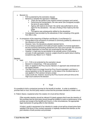 Contracts                                                                                    01 – Privity




    •   Barwick CJ:
           o PJS is protected by the exemption clauses
           o Barwick CJ adopted the approach in Midlands
                      There are two parties to the original contract (consignor and carrier)
                      Performing the transportation, the new owner (the consignee) accepts
                      the terms to waive liability
                      Agency still needs to be shown: the carrier was authorised to act as
                      agent for the stevedores – this was a finding of fact made by the trial
                      judge
                      The agency was subsequently ratified by the stevedores
           o Consideration was provided by the stevedores in their unloading of the goods
               from BSL’s ship

    •   A comparison of the reasoning of Stephen and Murphy JJ and Barwick CJ:
            o Giving effect to the provisions of contracts is commonly justified by reference to
              the intentions of the parties
            o However, here, the stevedores adopted standard terms
            o It is not always possible to formulate principle capable of universal application;
              the fact scenarios demanding assessment are many and nuanced; the outcome
              is largely dependant on how they are constructed by the trial judge
            o However, it might also be permissible to be judicially active in formulating
              principle of wide application; however, judges should be explicit about creating
              exceptions (eg, Mason CJ in Trident)

Decision
   • Held:
         o      4:1 – PJS is not protected by the exemption clause
         o      Barwick CJ (dissenting) – PJS was protected
         o      Note: on appeal to the Privy Council, Barwick J’s approach was endorsed and
                the appeal allowed
            o   The High Court is no longer bound by Privy Council precedent, and there is
                strong opposition to the UK approach, so the status of the Scruttons test as it
                was applied in Port Jackson remains unclear
            o   Lower courts are, however, bound by the Privy Council until such time as the
                High Court overturns the decision




                                            F        Trust

It is possible to hold a contractual promise for the benefit of another. In order to establish a
promise held on trust, the third party needs to show that the promisee intended to create a trust.

In Trident, Deane J explained when the creation of a trust will be inferred:

        [T]he requisite intention should be inferred if it clearly appears that it was the intention of
        the promisee that the third party should himself be entitled to insist on performance of the
        promise and receipt of the benefit and if trust is, in the circumstances, the appropriate
        legal mechanism for giving effect to that intention.

        A fortiori, equity’s requirement of an intention to create a trust will be at least prima facie
        satisfied if the terms of the contract expressly or impliedly manifest that intention as the
        joint intention of both promisor and promisee.



© Jaani Riordan 2004                         Page 6 of 19                           http://www.jaani.net/
 