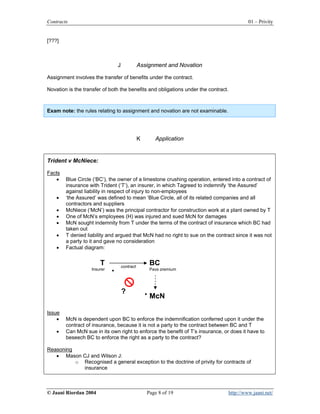 Contracts                                                                                    01 – Privity


[???]



                               J              Assignment and Novation

Assignment involves the transfer of benefits under the contract.

Novation is the transfer of both the benefits and obligations under the contract.



Exam note: the rules relating to assignment and novation are not examinable.




                                              K      Application


Trident v McNiece:

Facts
   •    Blue Circle (‘BC’), the owner of a limestone crushing operation, entered into a contract of
        insurance with Trident (‘T’), an insurer, in which Tagreed to indemnify ‘the Assured’
        against liability in respect of injury to non-employees
    •   ‘the Assured’ was defined to mean ‘Blue Circle, all of its related companies and all
        contractors and suppliers
    •   McNiece (‘McN’) was the principal contractor for construction work at a plant owned by T
    •   One of McN’s employees (H) was injured and sued McN for damages
    •   McN sought indemnity from T under the terms of the contract of insurance which BC had
        taken out
    •   T denied liability and argued that McN had no right to sue on the contract since it was not
        a party to it and gave no consideration
    •   Factual diagram:


                       T           contract
                                                   BC
                   Insurer                         Pays premium




                                   ?
                                                   McN

Issue
    •   McN is dependent upon BC to enforce the indemnification conferred upon it under the
        contract of insurance, because it is not a party to the contract between BC and T
    •   Can McN sue in its own right to enforce the benefit of T’s insurance, or does it have to
        beseech BC to enforce the right as a party to the contract?

Reasoning
   • Mason CJ and Wilson J:
          o Recognised a general exception to the doctrine of privity for contracts of
            insurance



© Jaani Riordan 2004                              Page 8 of 19                      http://www.jaani.net/
 