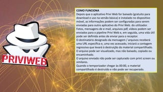 COMO FUNCIONA
Depois que o aplicativo Privi Web for baixado (gratuito para
download e uso na versão básica) e instalado no dispositivo
móvel, as informações podem ser configuradas para serem
enviadas para outro aplicativo do Privi Web. do utilizador.
Fotos, mensagens de e-mail, arquivos pdf, vídeos podem ser
enviados para o pipeline Privi Web e, em seguida, uma vida útil
pode ser definida antes de enviar para o receptor.
O destinatário designado da mensagem / arquivos receberá
uma URL específica e, uma vez acessado, iniciará a contagem
regressiva que levará à destruição do material compartilhado.
O arquivo pode ser visualizado, mas não baixado, copiado ou
encaminhado.
O arquivo enviado não pode ser capturado com print screen ou
similares.
Quando o temporizador chegar às 00:00, o material
compartilhado é destruído e não pode ser recuperado.
 