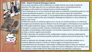 PIMS – Sistema Privado de Mensagens Internas
Nossos desenvolvedores estão trabalhando no estágio final de uma versão enlatada do
aplicativo Privi Web capaz de criar um ambiente seguro para o compartilhamento de
mensagens e informações em nível gerencial no mundo corporativo.
É bem conhecido que o uso de sistemas de bate-papo em ambientes corporativos pode ser uma
maneira desafiadora de operar e, às vezes, não é uma maneira segura de compartilhar
informações confidenciais e privadas. É uma questão de fato que grandes empresas proibiram o
uso ou o acesso a redes sociais como Facebook, WhatsApp ou Snapchat e a única maneira de
operar é por e-mail.
O PIMS está criando um ambiente seguro com o uso de um servidor privado e um sistema de
mensagens personalizado capaz de oferecer troca de mensagens e informações em um pipeline
de informações totalmente seguro, incluindo a possibilidade de definir uma vida útil da
mensagem ou arquivo enviado. Quando o temporizador chegar às 00:00, as informações e / ou
mensagens compartilhadas serão excluídas e se tornarão recuperáveis ​​e nenhuma cópia poderá
ser feita, e nenhum registro será mantido.
O PIMS é oferecido com assistência total, configuração completa, inclusive configuração do
servidor, criptografia, treinamento quando necessário e suporte técnico 24 horas por dia, 7 dias
por semana.
Sendo um aplicativo de rotulagem privada, o resultado final é uma fusão completa com o
ambiente digital da empresa, criando um sistema seguro e transparente em que o
compartilhamento de mensagens e informações confidenciais pode ser feito sem medo de
informações privadas serem capturadas e usadas de maneira inadequada. Este é um fator único
que somente o sistema PIMS da Privi Web pode oferecer aos ambientes corporativos.
 
