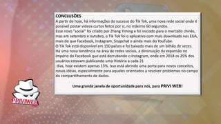 CONCLUSÕES
A partir de hoje, há informações do sucesso do Tik Tok, uma nova rede social onde é
possível postar vídeos curtos feitos por si, no máximo 60 segundos.
Esse novo "social" foi criado por Zhang Yiming e foi iniciado para o mercado chinês,
mas em setembro e outubro, o Tik Tok foi o aplicativo com mais downloads nos EUA,
mais do que Facebook, Instagram, Snapchat e ainda mais do YouTube.
O Tik Tok está disponível em 150 países e foi baixado mais de um bilhão de vezes.
Há uma nova tendência na área de redes sociais, a diminuição da expansão no
império do Facebook que está derrubando o Instagram, onde em 2018 os 25% dos
usuários estavam publicando uma História a cada 21
dias, hoje existem apenas 13%. Isso está abrindo uma porta para novos conceitos,
novas idéias, especialmente para aqueles orientados a resolver problemas no campo
do compartilhamento de dados.
Uma grande janela de oportunidade para nós, para PRIVI WEB!
 