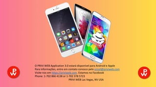O PRIVI WEB Application 3.0 estará disponível para Android e Apple
Para informações, entre em contato conosco pelo email@priviweb.com
Visite-nos em https://priviweb.com. Estamos no Facebook
Phone: 1-702 866 4138 or 1-702 378 5723
PRIVI WEB Las Vegas, NV USA
 