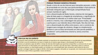 PORQUE PRIVADO SIGNIFICA PRIVADO
Desde o início do uso da Internet para interações pessoais, a idéia
de privacidade era uma das suas particularidades e fazia parte da
chamada netiqueta que a informação compartilhada fosse
sempre mantida em sigilo.
Com a disseminação de Redes Sociais, sistemas de mensagens,
salas de bate-papo e a chegada de smartphones, o significado de
Privacidade foi alterado ou é melhor dizer que “Privacidade”
ainda é o mesmo, mas a abordagem das pessoas mudou, abrindo
a porta para o uso indevido dessa informação. Nos dias de hoje,
com a disseminação de selfies entre jovens, com o comércio de
imagens para recargas de celulares, drogas ou simplesmente
dinheiro e com as fotos terminando em sites pornôs pedófilos, o
“problema” como preferimos chamá-lo, tomou enormes
proporções.
POR SUA PAZ DE ESPÍRITO
A pesquisa sobre questões de privacidade projetada na importância do compartilhamento e a consideração da impossibilidade
de limitar o uso de smartphones nos levou à criação de um sistema capaz de gerar a tão desejada Paz de espírito.
Criamos um aplicativo capaz de definir o tempo de vida das informações que queremos compartilhar e a estrutura de um canal
capaz de fornecer as informações com a permissão para ler / visualizar, mas não para fazer o download, copiar ou salvá-las.
Em poucas palavras, as informações podem ser enviadas com uma predefinição, pelo remetente, pelo tempo de vida útil e
quando a contagem regressiva chegar às 00:00 a informação é apagada e não pode ser recuperada, nem mesmo pelo remetente,
e nenhuma cópia é feita ou guardada. nossos servidores.
 