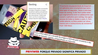 “O aumento da popularidade do Snapchat -
um aplicativo para smartphone que exclui
fotos após 10 segundos - levou a uma taxa
maior de sexting. O site Tech Junkie relata
que originalmente eram os adolescentes que
usavam o aplicativo para sexting, mas agora
pessoas de todas as idades o usam. E, Tech
Junkie adverte, as fotos podem ser salvas,
mesmo sem o conhecimento do remetente.”
From VOA News
PRIVIWEB PORQUE PRIVADO SIGNIFICA PRIVADO
 