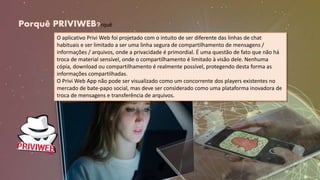 Porquê PRIVIWEB?rquê
O aplicativo Privi Web foi projetado com o intuito de ser diferente das linhas de chat
habituais e ser limitado a ser uma linha segura de compartilhamento de mensagens /
informações / arquivos, onde a privacidade é primordial. É uma questão de fato que não há
troca de material sensível, onde o compartilhamento é limitado à visão dele. Nenhuma
cópia, download ou compartilhamento é realmente possível, protegendo desta forma as
informações compartilhadas.
O Privi Web App não pode ser visualizado como um concorrente dos players existentes no
mercado de bate-papo social, mas deve ser considerado como uma plataforma inovadora de
troca de mensagens e transferência de arquivos.
 
