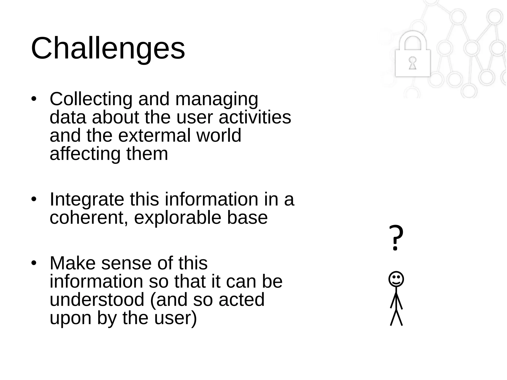Challenges
• Collecting and managing
data about the user activities
and the extermal world
affecting them
• Integrate this information in a
coherent, explorable base
• Make sense of this
information so that it can be
understood (and so acted
upon by the user)

?

 