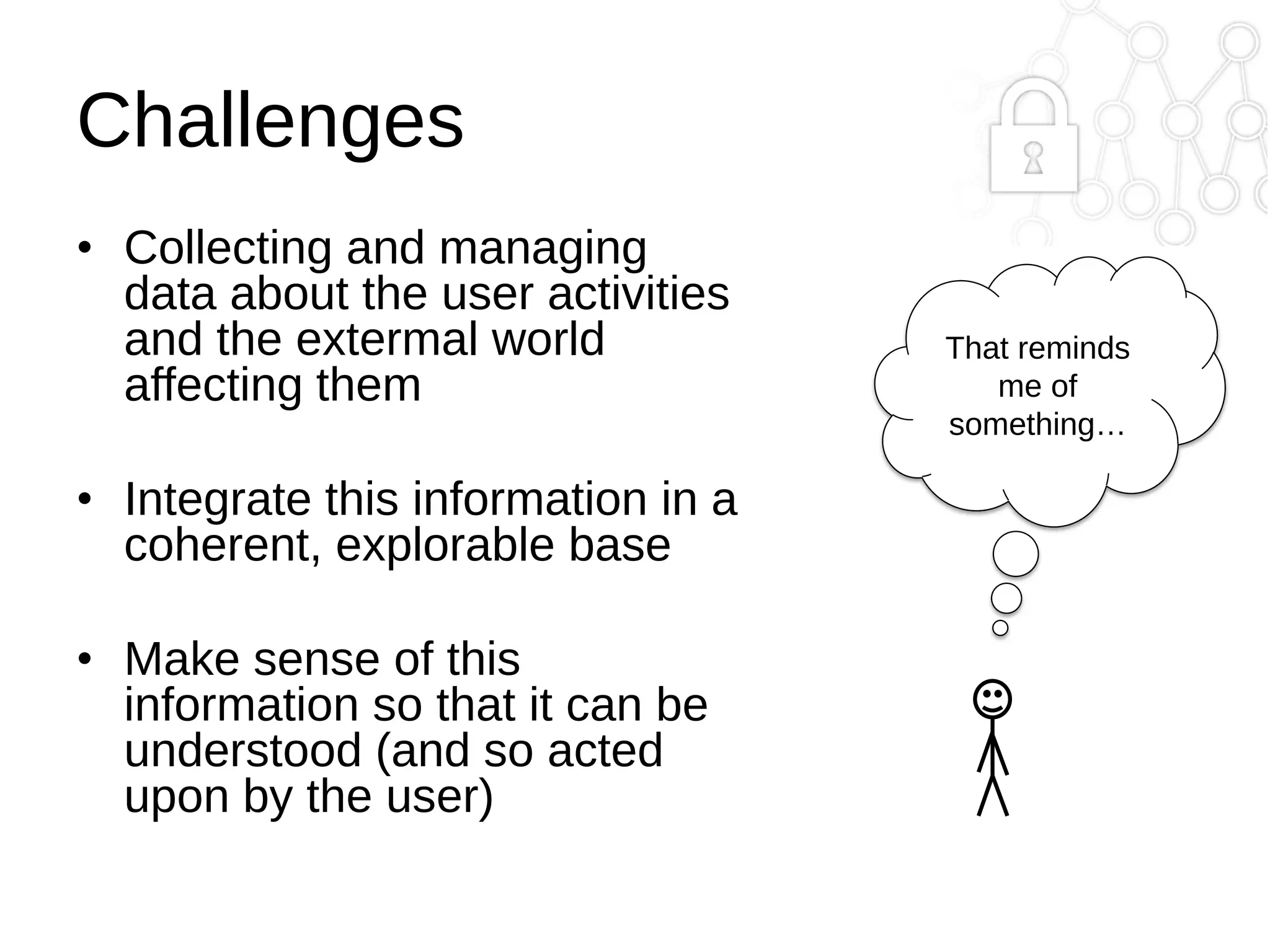 Challenges
• Collecting and managing
data about the user activities
and the extermal world
affecting them
• Integrate this information in a
coherent, explorable base
• Make sense of this
information so that it can be
understood (and so acted
upon by the user)

That reminds
me of
something…

 