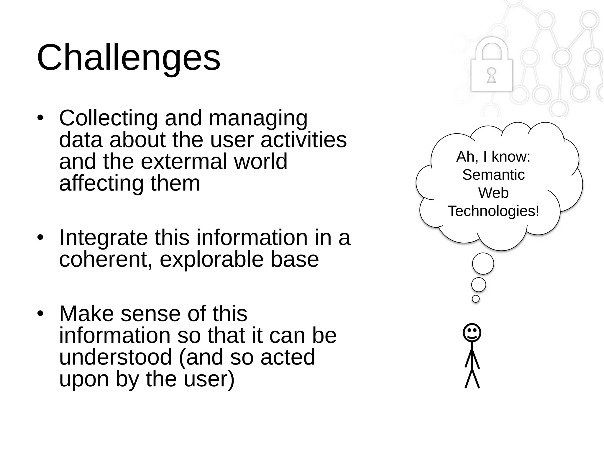 Challenges
• Collecting and managing
data about the user activities
and the extermal world
affecting them
• Integrate this information in a
coherent, explorable base
• Make sense of this
information so that it can be
understood (and so acted
upon by the user)

Ah, I know:
Semantic
Web
Technologies!

 