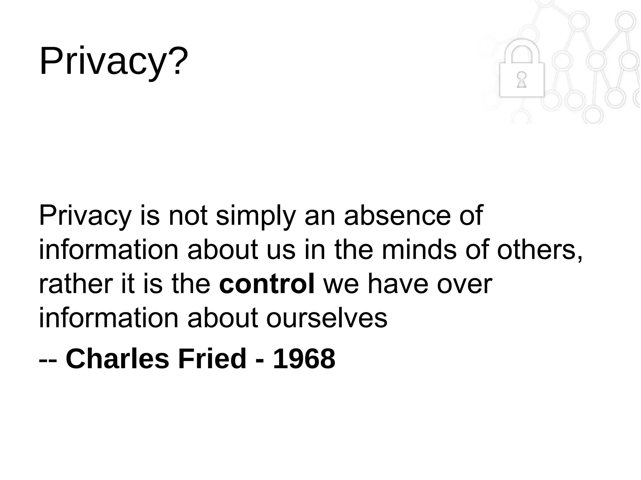 Privacy?

Privacy is not simply an absence of
information about us in the minds of others,
rather it is the control we have over
information about ourselves
-- Charles Fried - 1968

 
