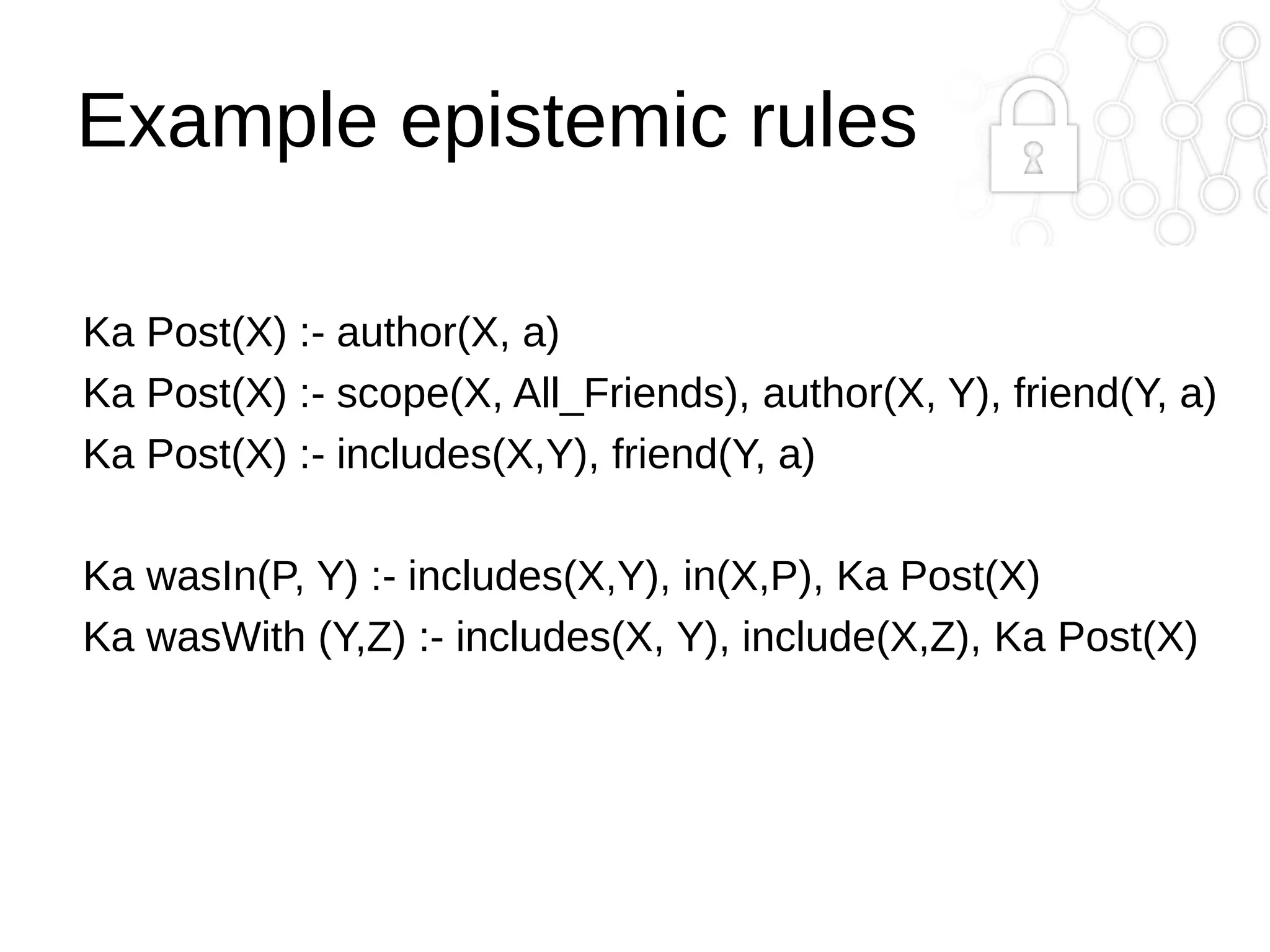 Example epistemic rules
Ka Post(X) :- author(X, a)
Ka Post(X) :- scope(X, All_Friends), author(X, Y), friend(Y, a)
Ka Post(X) :- includes(X,Y), friend(Y, a)
Ka wasIn(P, Y) :- includes(X,Y), in(X,P), Ka Post(X)
Ka wasWith (Y,Z) :- includes(X, Y), include(X,Z), Ka Post(X)

 