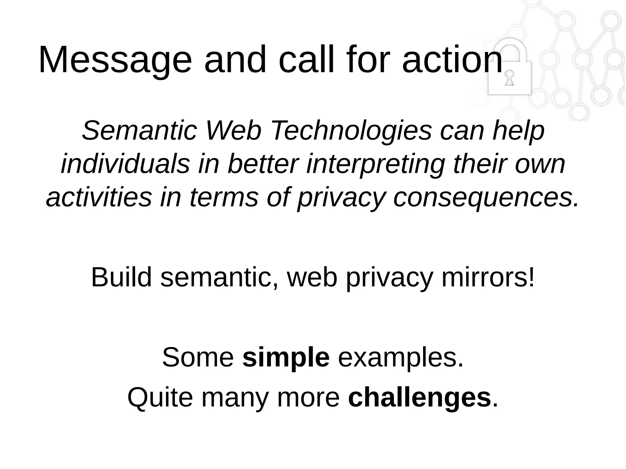 Message and call for action
Semantic Web Technologies can help
individuals in better interpreting their own
activities in terms of privacy consequences.
Build semantic, web privacy mirrors!
Some simple examples.
Quite many more challenges.

 