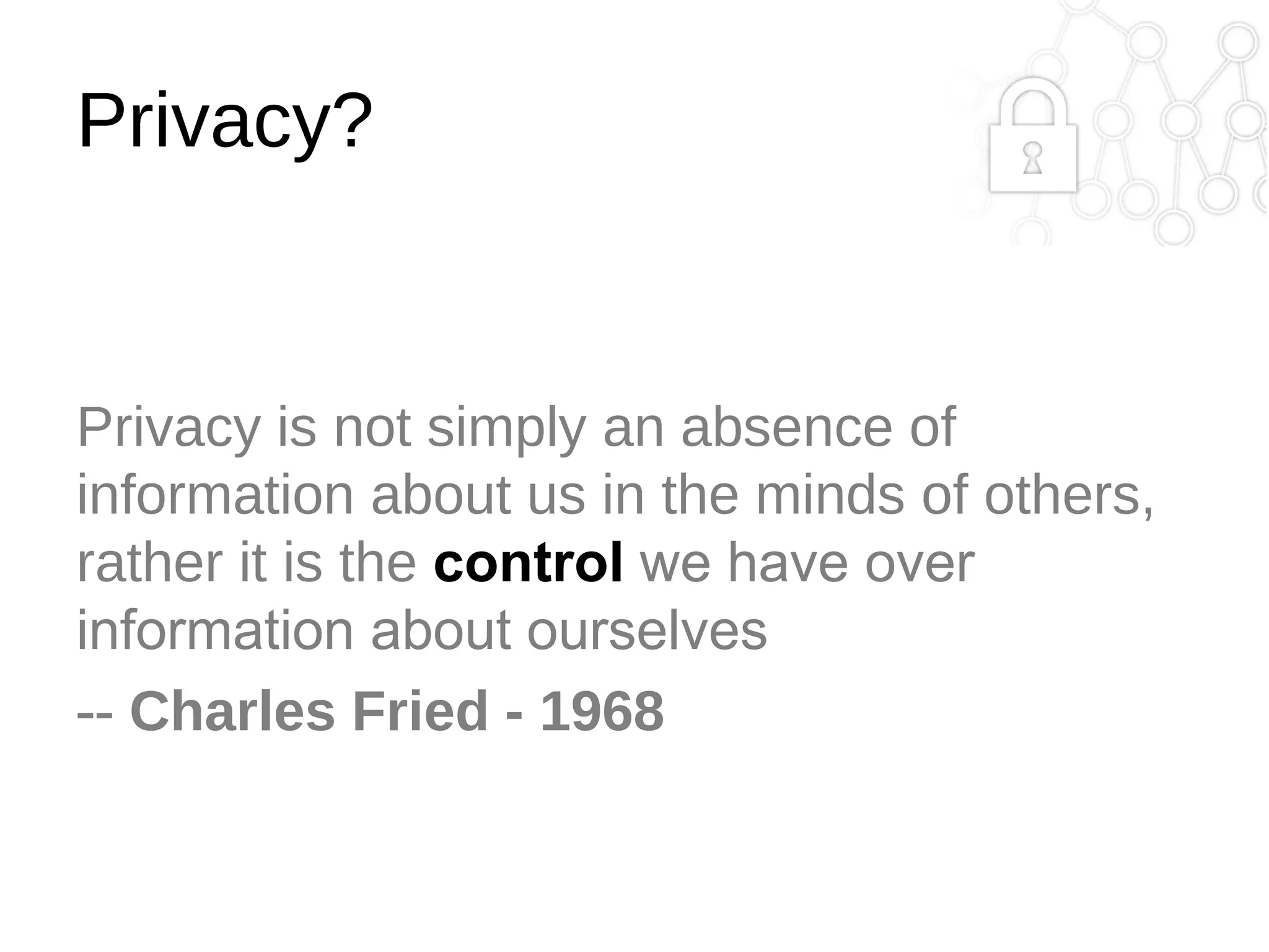 Privacy?

Privacy is not simply an absence of
information about us in the minds of others,
rather it is the control we have over
information about ourselves
-- Charles Fried - 1968

 